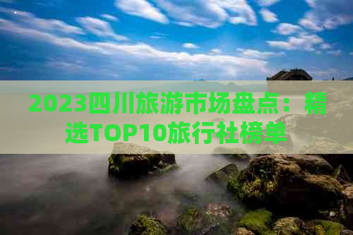 2023四川旅游市场盘点：精选TOP10旅行社榜单