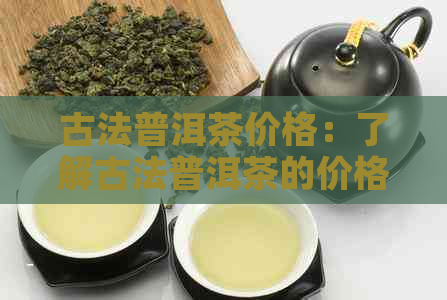 古法普洱茶价格：了解古法普洱茶的价格与含义