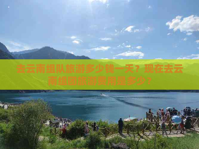 去云南组队旅游多少钱一天？现在去云南组团旅游费用是多少？