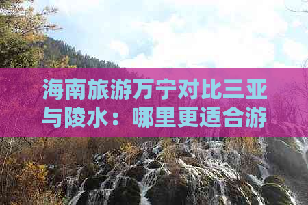 海南旅游万宁对比三亚与陵水：哪里更适合游玩攻略