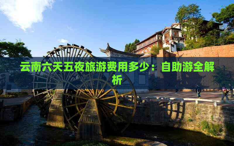 云南六天五夜旅游费用多少：自助游全解析