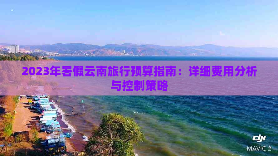 2023年暑假云南旅行预算指南：详细费用分析与控制策略