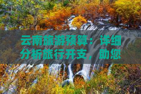 云南旅游预算：详细分析旅行开支，助您合理规划行程