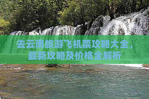 去云南旅游飞机票攻略大全，最新攻略及价格全解析