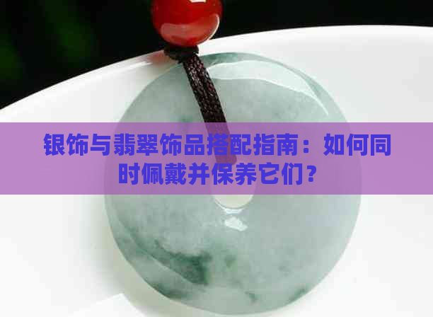 银饰与翡翠饰品搭配指南：如何同时佩戴并保养它们？