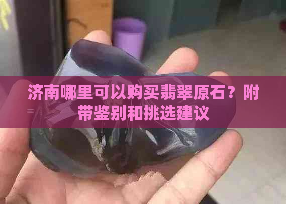 济南哪里可以购买翡翠原石？附带鉴别和挑选建议