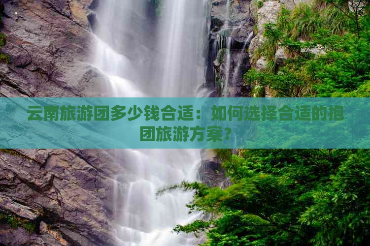 云南旅游团多少钱合适：如何选择合适的抱团旅游方案？