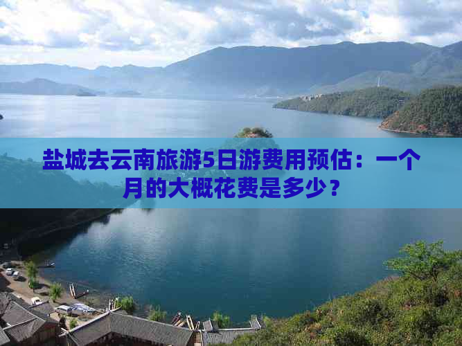 盐城去云南旅游5日游费用预估：一个月的大概花费是多少？