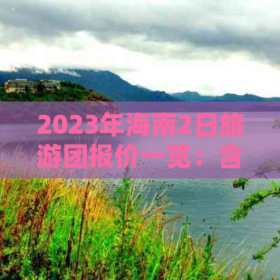 2023年海南2日旅游团报价一览：含热门景点、住宿、交通及最新优惠信息