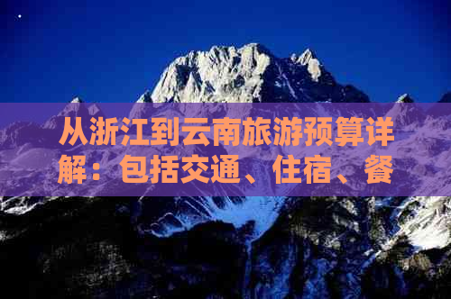 从浙江到云南旅游预算详解：包括交通、住宿、餐饮等各项费用及推荐行程