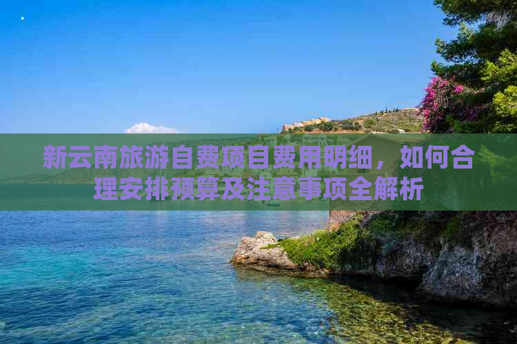 新云南旅游自费项目费用明细，如何合理安排预算及注意事项全解析