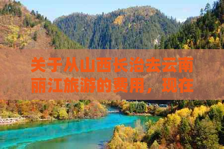 关于从山西长治去云南丽江旅游的费用，现在是多少？