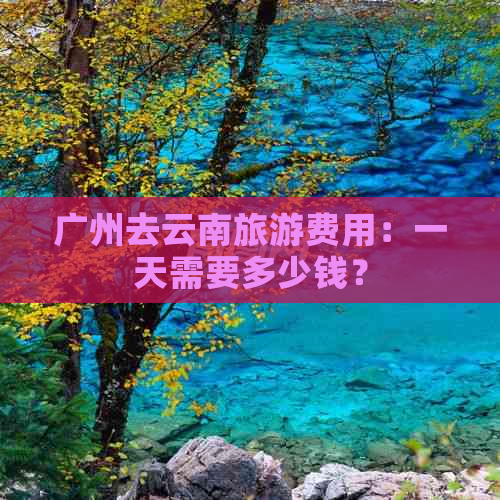 广州去云南旅游费用：一天需要多少钱？