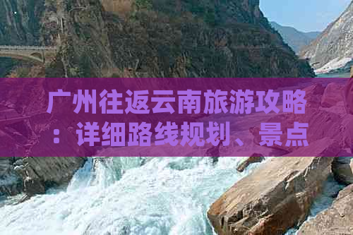 广州往返云南旅游攻略：详细路线规划、景点推荐与费用分析，让旅行更省心！