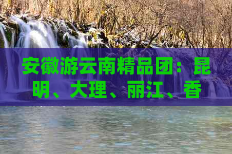 安徽游云南精品团：昆明、大理、丽江、香格里拉、玉龙雪山、泸沽湖亲子游