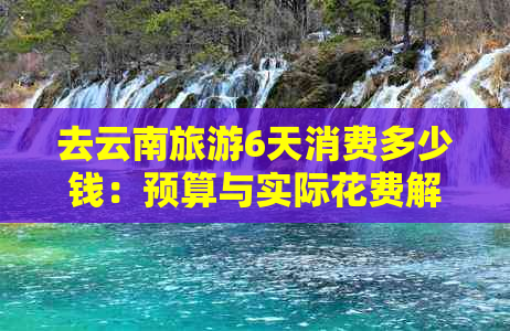 去云南旅游6天消费多少钱：预算与实际花费解析