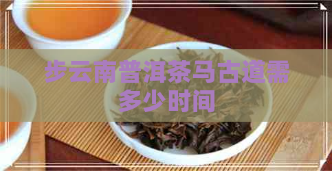 步云南普洱茶马古道需多少时间