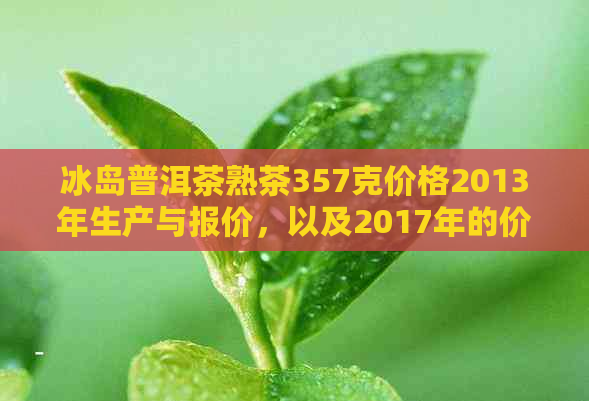 冰岛普洱茶熟茶357克价格2013年生产与报价，以及2017年的价格表