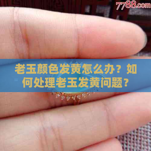 老玉颜色发黄怎么办？如何处理老玉发黄问题？