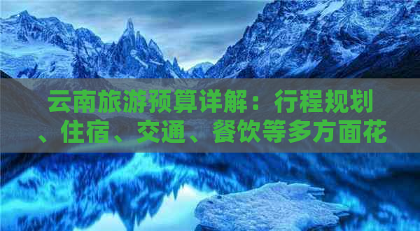 云南旅游预算详解：行程规划、住宿、交通、餐饮等多方面花费分析