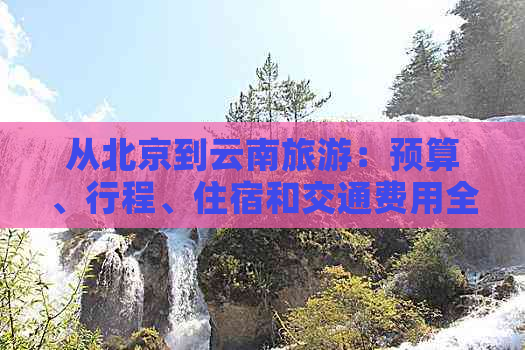 从北京到云南旅游：预算、行程、住宿和交通费用全面解析