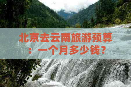 北京去云南旅游预算：一个月多少钱？