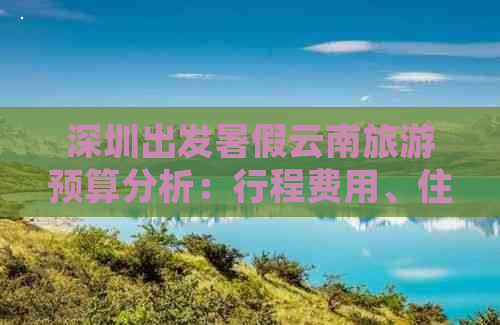 深圳出发暑假云南旅游预算分析：行程费用、住宿、交通等花费详解