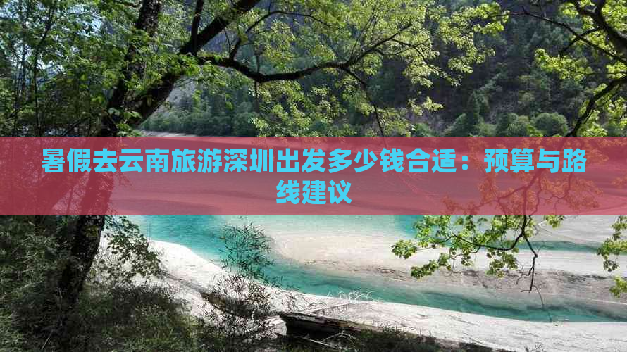 暑假去云南旅游深圳出发多少钱合适：预算与路线建议