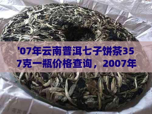 '07年云南普洱七子饼茶357克一瓶价格查询，2007年普洱熟茶多少钱一瓶？'