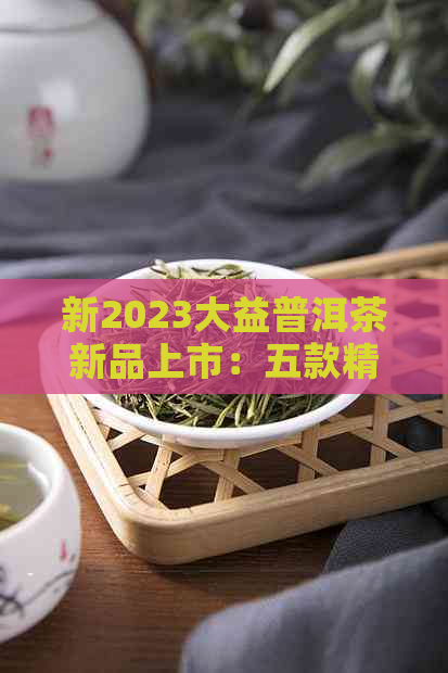 新2023大益普洱茶新品上市：五款精选茶叶推荐，带你领略茶艺魅力！