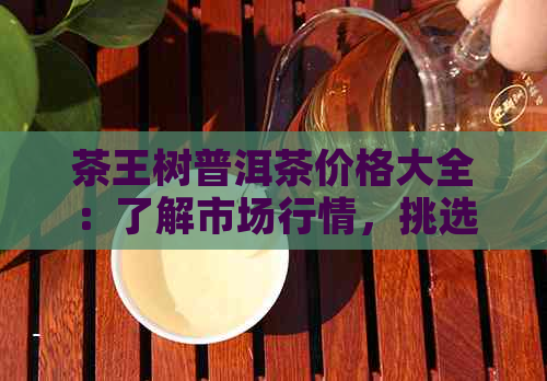 茶王树普洱茶价格大全：了解市场行情，挑选合适的购买途径和时机