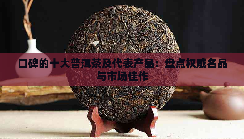 口碑的十大普洱茶及代表产品：盘点权威名品与市场佳作