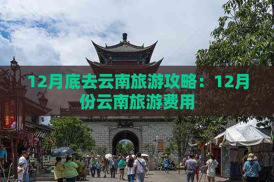 12月底去云南旅游攻略：12月份云南旅游费用