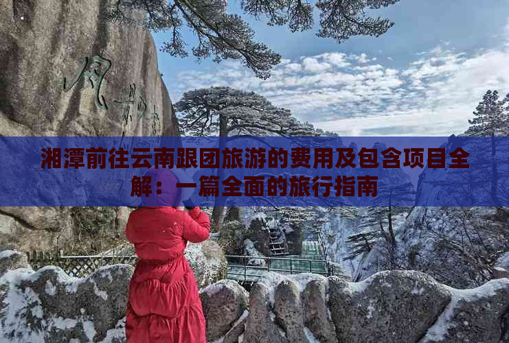 湘潭前往云南跟团旅游的费用及包含项目全解：一篇全面的旅行指南