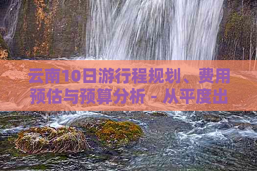 云南10日     程规划、费用预估与预算分析 - 从平度出发到云南旅游的全攻略