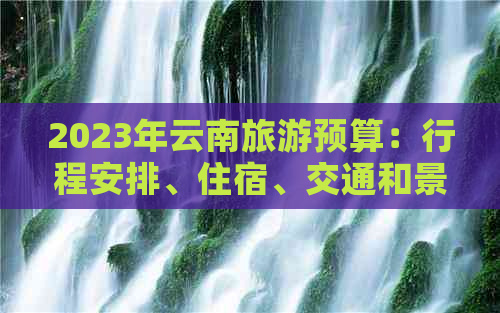 2023年云南旅游预算：行程安排、住宿、交通和景点门票等费用全面解析