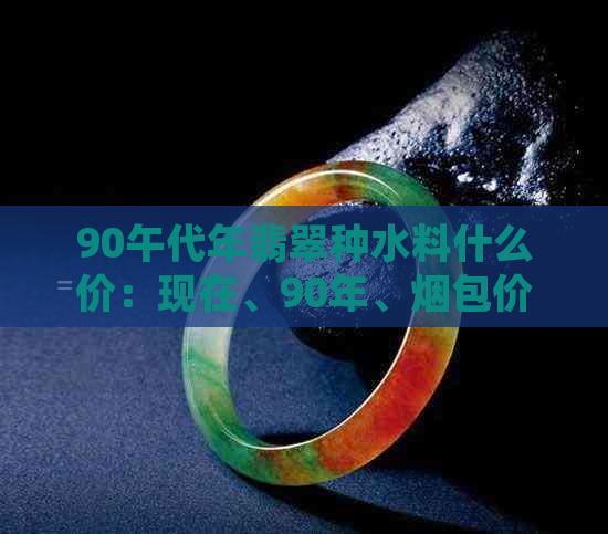 90午代年翡翠种水料什么价：现在、90年、烟包价格与市场趋势