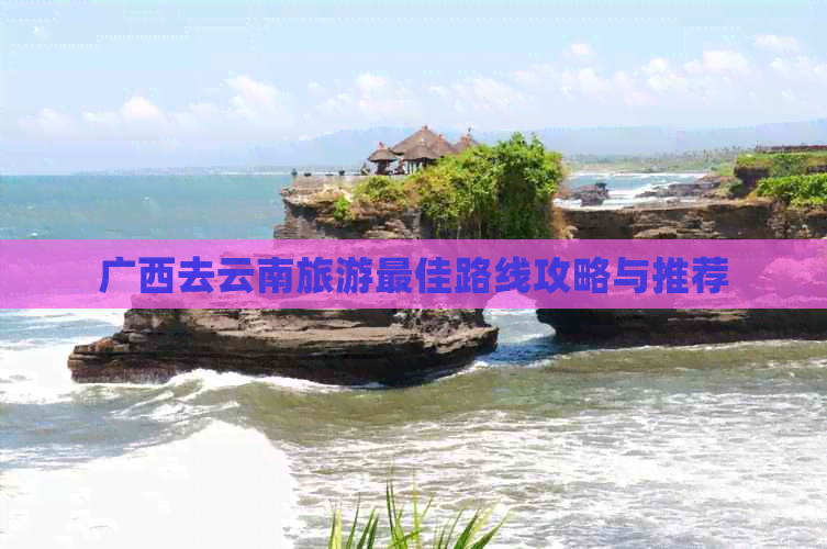 广西去云南旅游更佳路线攻略与推荐