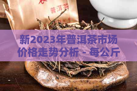 新2023年普洱茶市场价格走势分析 - 每公斤多少钱？