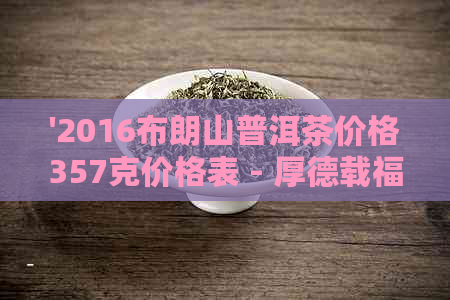 '2016布朗山普洱茶价格357克价格表 - 厚德载福'