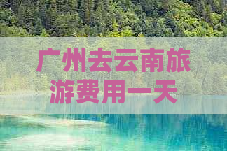 广州去云南旅游费用一天需要多少钱：关于行程规划和预算的全面指南