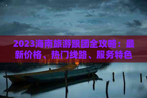 2023海南旅游跟团全攻略：最新价格、热门线路、服务特色一览