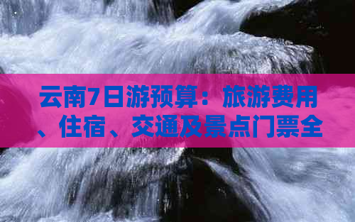 云南7日游预算：旅游费用、住宿、交通及景点门票全面解析