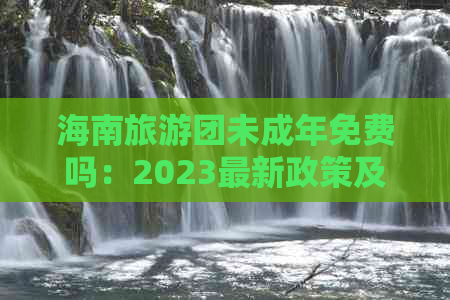 海南旅游团未成年免费吗：2023最新政策及费用详解