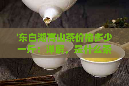 '东白湖高山茶价格多少一斤：详解，是什么茶？'