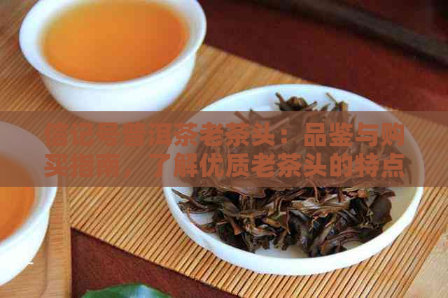 信记号普洱茶老茶头：品鉴与购买指南，了解优质老茶头的特点与挑选方法