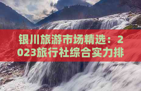 银川旅游市场精选：2023旅行社综合实力排行榜