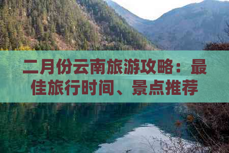 二月份云南旅游攻略：更佳旅行时间、景点推荐、行程安排及注意事项全解析