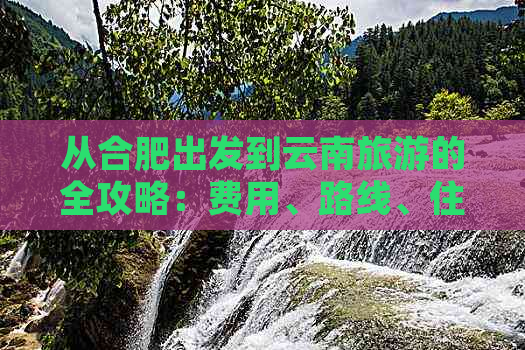 从合肥出发到云南旅游的全攻略：费用、路线、住宿及景点推荐一应俱全！