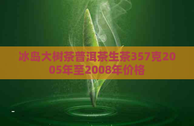 冰岛大树茶普洱茶生茶357克2005年至2008年价格